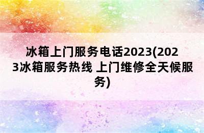 冰箱上门服务电话2023(2023冰箱服务热线 上门维修全天候服务)